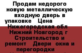 Продам недорого новую металлическую входную дверь в упаковке › Цена ­ 7 000 - Нижегородская обл., Нижний Новгород г. Строительство и ремонт » Двери, окна и перегородки   . Нижегородская обл.